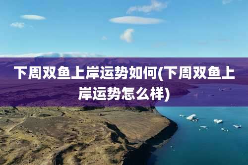 下周双鱼上岸运势如何(下周双鱼上岸运势怎么样)