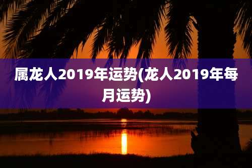 属龙人2019年运势(龙人2019年每月运势)