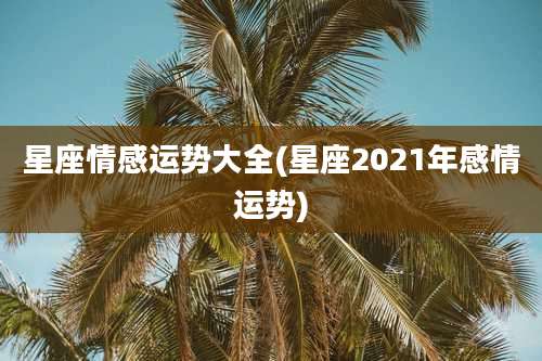 星座情感运势大全(星座2021年感情运势)
