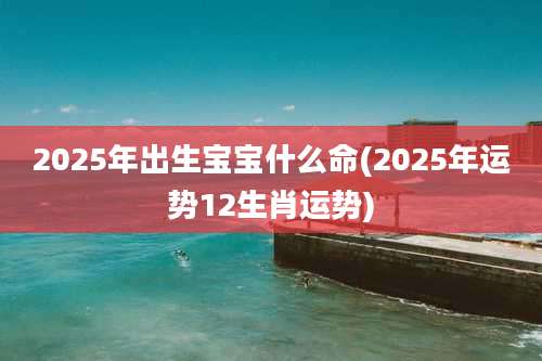 2025年出生宝宝什么命(2025年运势12生肖运势)