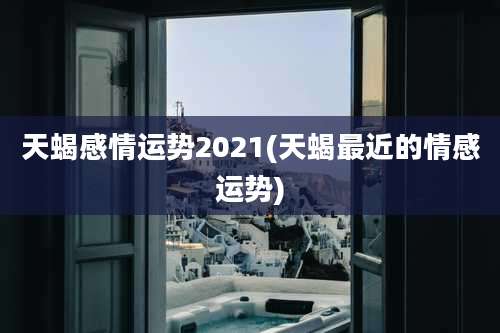 天蝎感情运势2021(天蝎最近的情感运势)