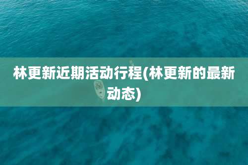林更新近期活动行程(林更新的最新动态)