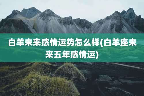 白羊未来感情运势怎么样(白羊座未来五年感情运)