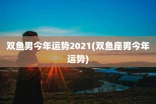 双鱼男今年运势2021(双鱼座男今年运势)