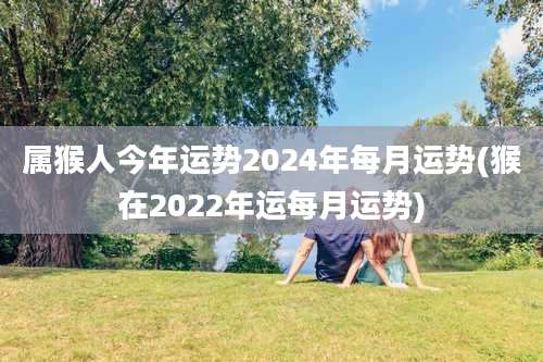 属猴人今年运势2024年每月运势(猴在2022年运每月运势)