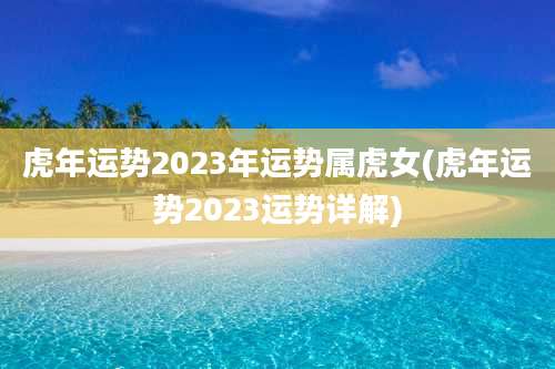 虎年运势2023年运势属虎女(虎年运势2023运势详解)