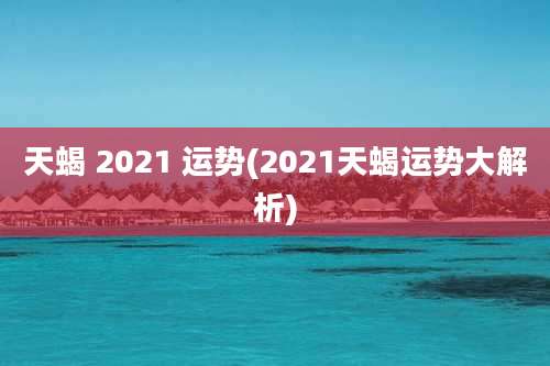 天蝎 2021 运势(2021天蝎运势大解析)