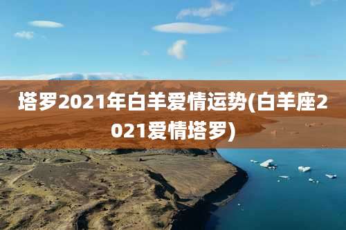 塔罗2021年白羊爱情运势(白羊座2021爱情塔罗)