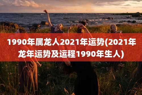 1990年属龙人2021年运势(2021年龙年运势及运程1990年生人)