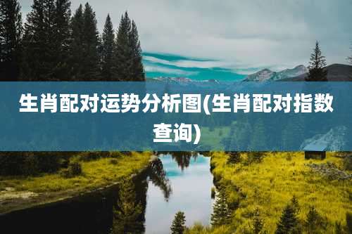 生肖配对运势分析图(生肖配对指数查询)