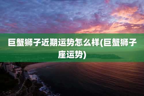 巨蟹狮子近期运势怎么样(巨蟹狮子座运势)