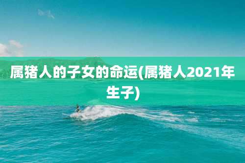 属猪人的子女的命运(属猪人2021年生子)