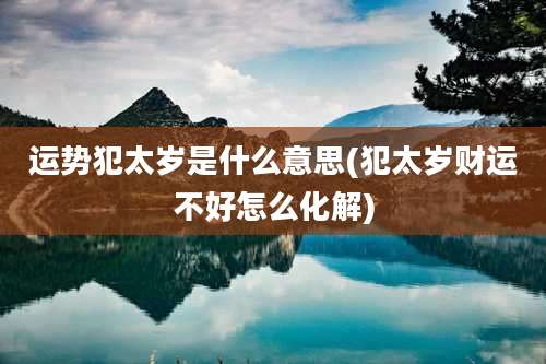 运势犯太岁是什么意思(犯太岁财运不好怎么化解)