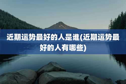 近期运势最好的人是谁(近期运势最好的人有哪些)