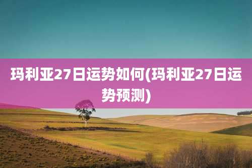玛利亚27日运势如何(玛利亚27日运势预测)