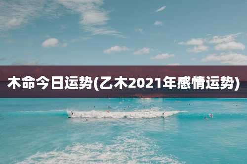 木命今日运势(乙木2021年感情运势)
