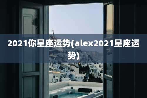 2021你星座运势(alex2021星座运势)