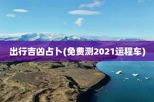 出行吉凶占卜(免费测2021运程车)