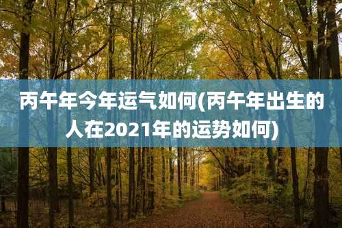 丙午年今年运气如何(丙午年出生的人在2021年的运势如何)