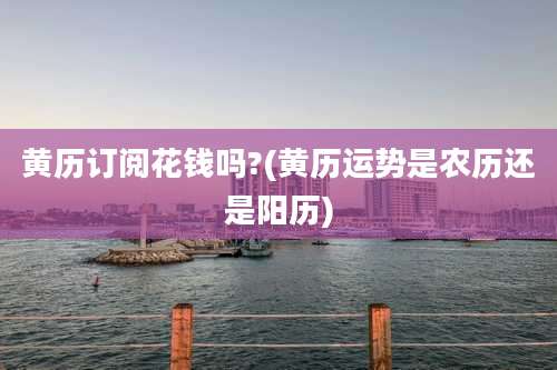 黄历订阅花钱吗?(黄历运势是农历还是阳历)