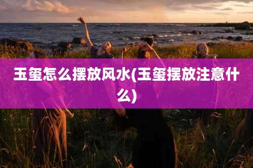 玉玺怎么摆放风水(玉玺摆放注意什么)