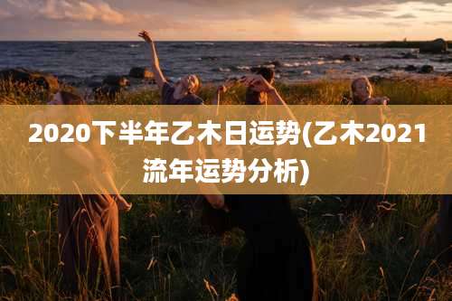 2020下半年乙木日运势(乙木2021流年运势分析)