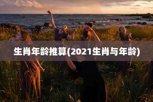 生肖年龄推算(2021生肖与年龄)