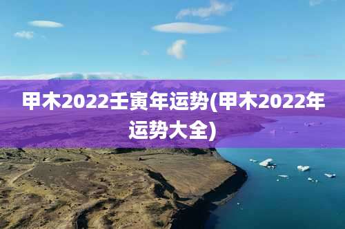 甲木2022壬寅年运势(甲木2022年运势大全)