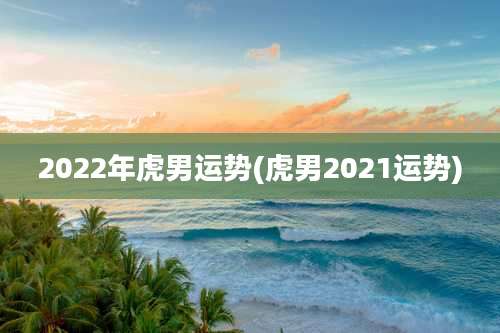 2022年虎男运势(虎男2021运势)