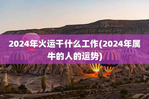 2024年火运干什么工作(2024年属牛的人的运势)
