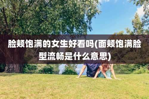 脸颊饱满的女生好看吗(面颊饱满脸型流畅是什么意思)