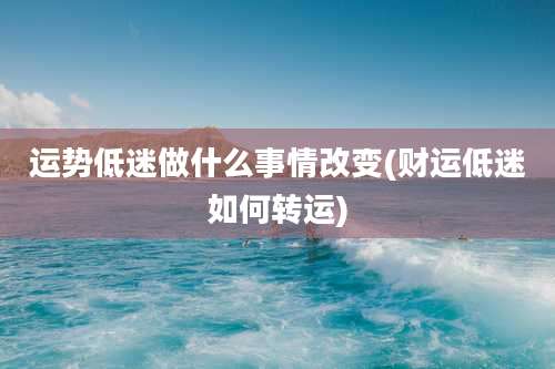 运势低迷做什么事情改变(财运低迷如何转运)