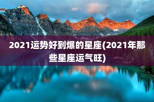 2021运势好到爆的星座(2021年那些星座运气旺)