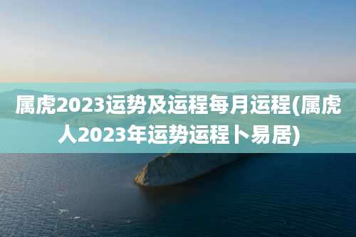 属虎2023运势及运程每月运程(属虎人2023年运势运程卜易居)