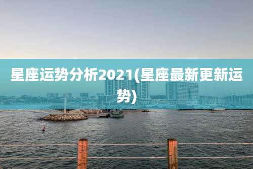 星座运势分析2021(星座最新更新运势)