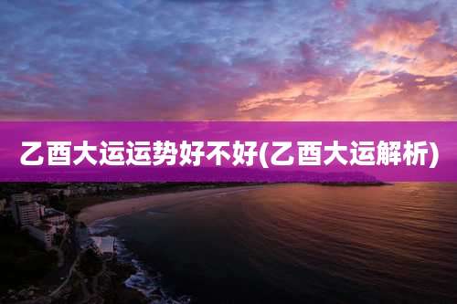 乙酉大运运势好不好(乙酉大运解析)