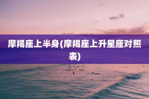 摩羯座上半身(摩羯座上升星座对照表)