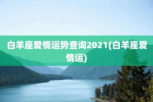 白羊座爱情运势查询2021(白羊座爱情运)