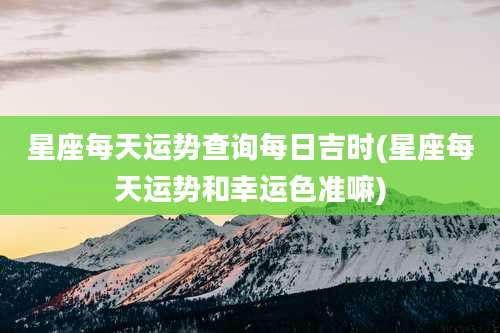 星座每天运势查询每日吉时(星座每天运势和幸运色准嘛)