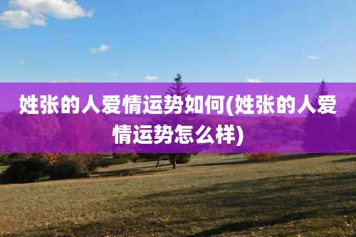 姓张的人爱情运势如何(姓张的人爱情运势怎么样)