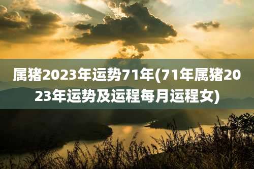 属猪2023年运势71年(71年属猪2023年运势及运程每月运程女)