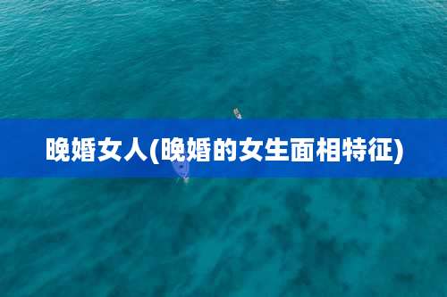 晚婚女人(晚婚的女生面相特征)