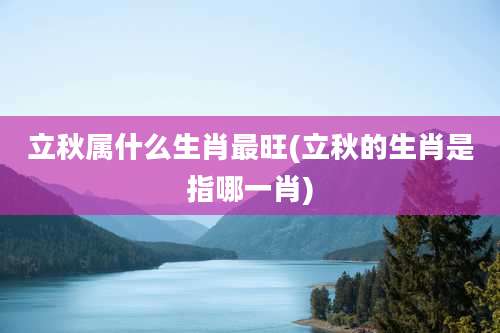 立秋属什么生肖最旺(立秋的生肖是指哪一肖)