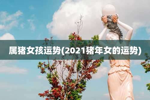 属猪女孩运势(2021猪年女的运势)