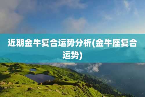 近期金牛复合运势分析(金牛座复合运势)