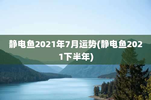 静电鱼2021年7月运势(静电鱼2021下半年)