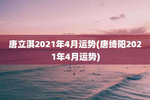 唐立淇2021年4月运势(唐绮阳2021年4月运势)