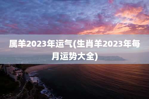 属羊2023年运气(生肖羊2023年每月运势大全)