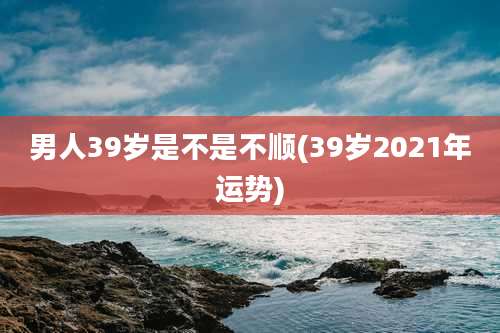 男人39岁是不是不顺(39岁2021年运势)