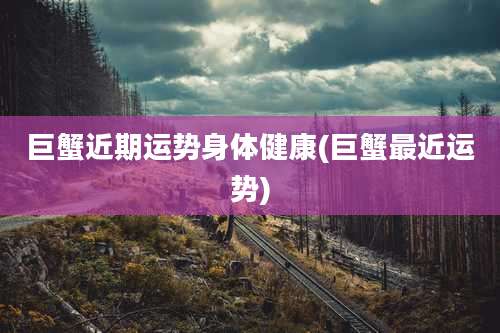 巨蟹近期运势身体健康(巨蟹最近运势)